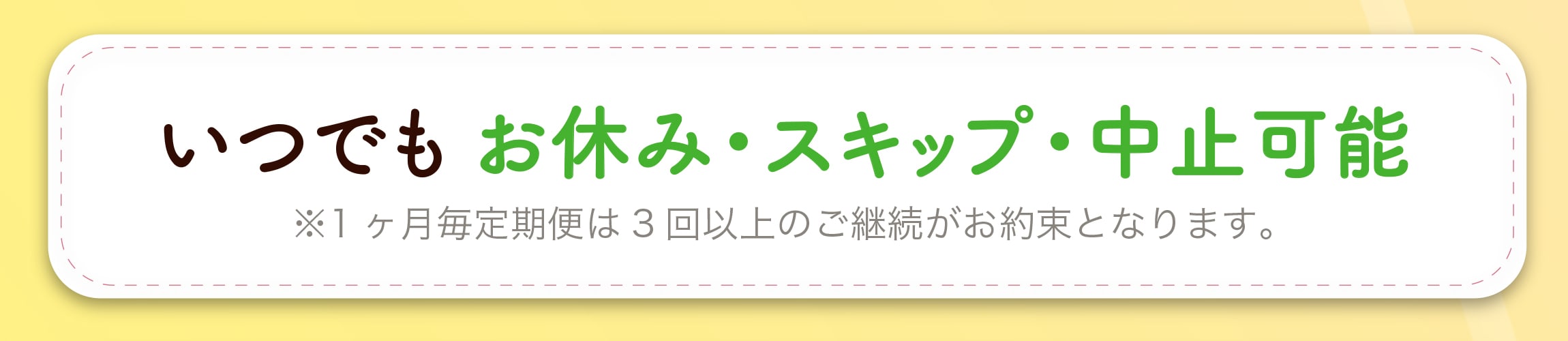 いつでも お休み・スキップ・中止可能 ※1ヶ月毎定期便は3回以上のご継続がお約束となります。