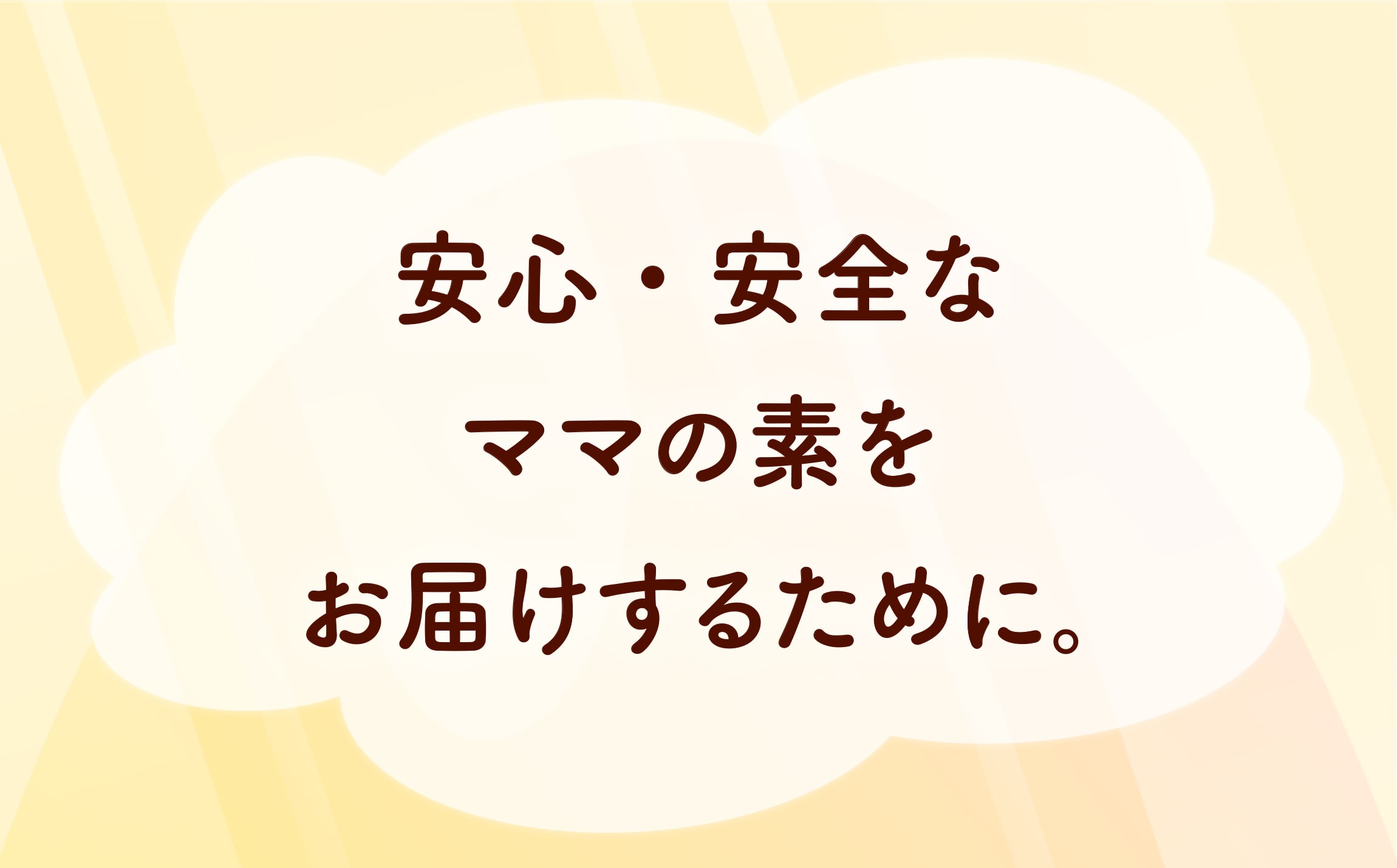 安心・安全なママの素をお届けするために。