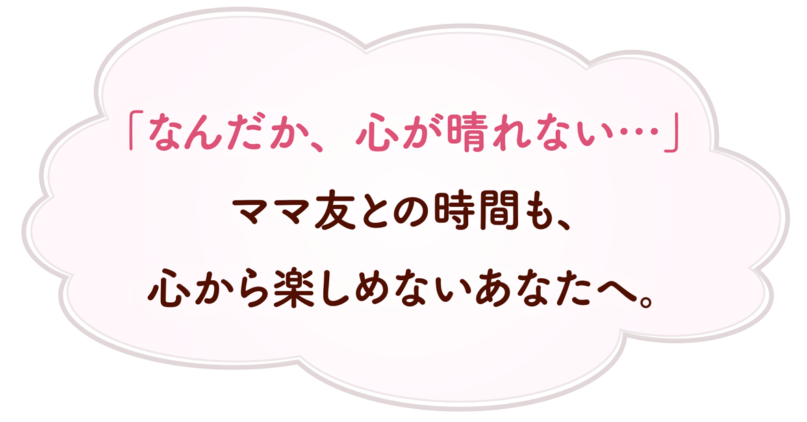 「なんだか、心が晴れない…」ママ友との時間も、心から楽しめないあなたへ。
