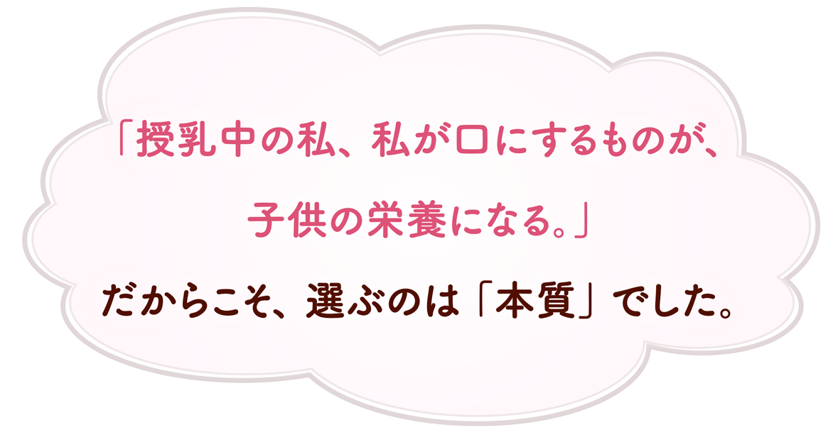 「授乳中の私、私が口にするものが、子供の栄養になる。」だからこそ、選ぶのは「本質」でした。